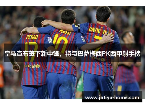 皇马宣布签下新中锋，将与巴萨梅西PK西甲射手榜